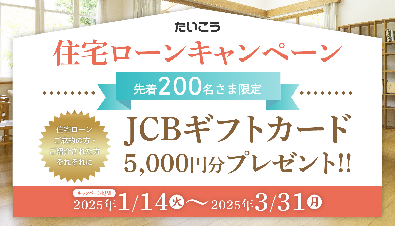 たいこう住宅ローンキャンペーン　先着200名さま限定 住宅ローンご成約の方・ご紹介された方それぞれに JCBギフトカード5,000円分プレゼント!!