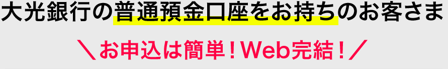 大光銀行の普通預金口座をお持ちのお客さま ＼お申込は簡単！Web完結！／