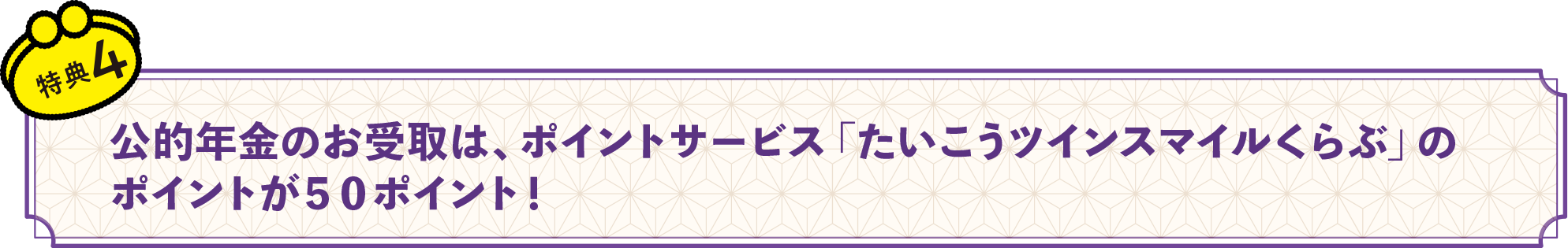 特典4　公的年金のお受取は、ポイントサービス「たいこうツインスマイルくらぶ」のポイントが５０ポイント！