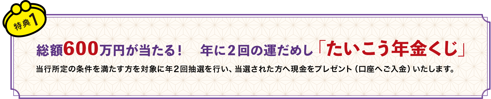 総額600万円が当たる！　年に２回の運だめし「たいこう年金くじ」当行所定の条件を満たす方を対象に年２回抽選を行い、当選された方へ現金をプレゼント（口座へご入金）いたします。