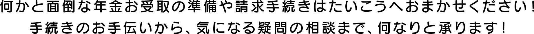 何かと面倒な年金お受取の準備や請求手続きはたいこうへおまかせください！手続きのお手伝いから、気になる疑問の相談まで、何なりと承ります！