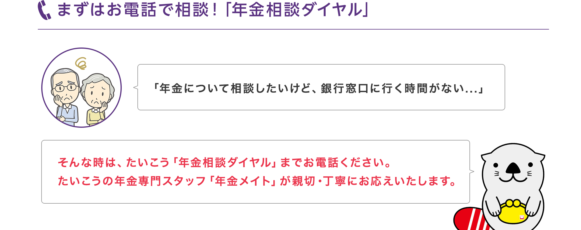 まずはお電話で相談！「年金相談ダイヤル」「年金について相談したいけど、銀行窓口に行く時間がない...」そんな時は、たいこう「年金相談ダイヤル」までお電話ください。たいこうの年金専門スタッフ「年金メイト」が親切・丁寧にお応えいたします。