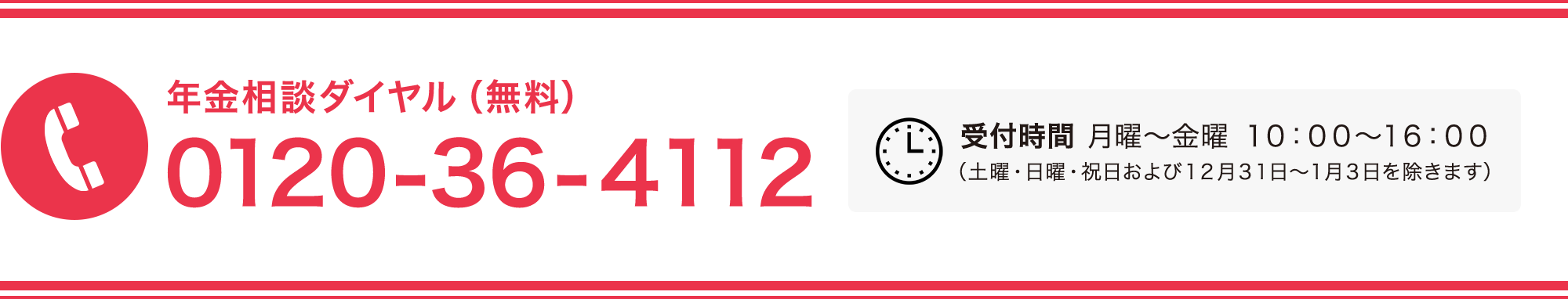 年金相談ダイヤル（無料） 0120-36-4112 受付時間 月曜～金曜 １０：００～１６：００ （土曜・日曜・祝日および１２月３１日～１月３日を除きます）
