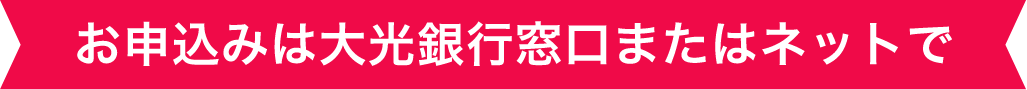 お申込みは大光銀行窓口またはネットで