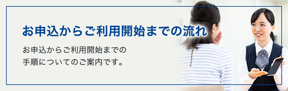 お申込からご利用開始までの流れ お申込からご利用開始までの手順についてのご案内です。