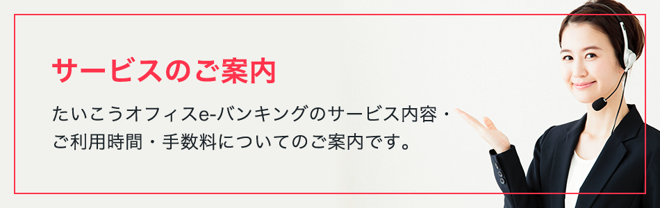 サービスのご案内 たいこうオフィスe-バンキングのサービス内容・ご利用時間・手数料についてのご案内です。