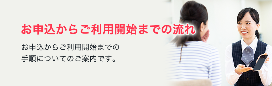 お申込からご利用開始までの流れ お申込からご利用開始までの手順についてのご案内です。