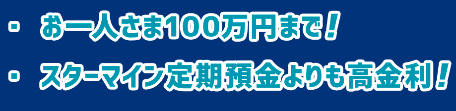 ・お一人さま100万円まで！・スターマイン定期預金よりも高金利！