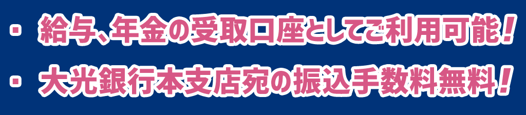 ・給与、年金の受取口座としてご利用可能！・大光銀行本支店宛の振込手数料無料！