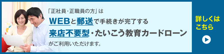 「正社員・正職員の方」はWEBと郵送で手続きが完了する来店不要型・たいこう教育カードローンがご利用いただけます。