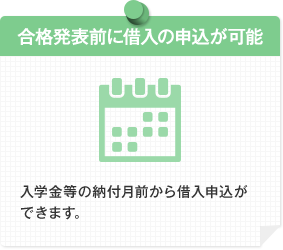 合格発表前に借入の申込が可能 入学金等の納付月前から借入申込ができます。