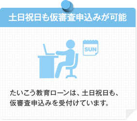 土日祝日も借審査申込みが可能 たいこう教育ローンは、土日祝日も、仮審査申込みを受付けています。