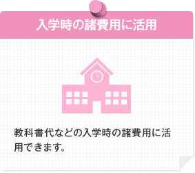 入学時の諸費用に活用 教科書代などの入学時の諸費用に活用できます。