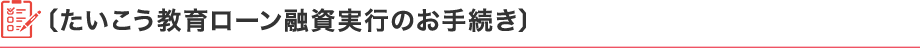 〔たいこう教育ローン融資実行のお手続き〕