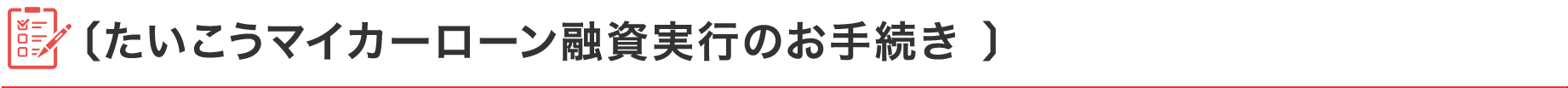 〔たいこうマイカーローン融資実行のお手続き 〕