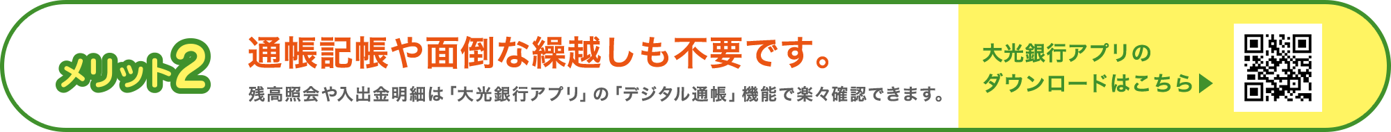 メリット2 通帳記帳や面倒な繰越しも不要です。残高照会や入出金明細は「大光銀行アプリ」の「デジタル通帳」機能で楽々確認できます。