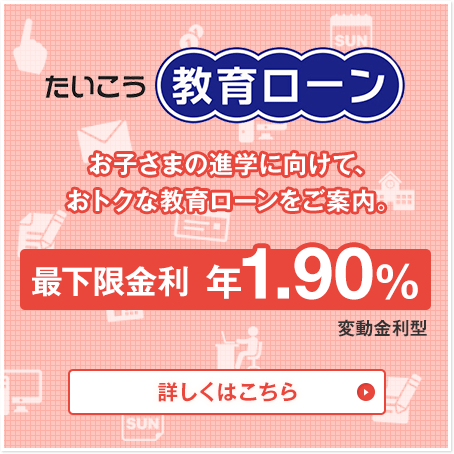 たいこう教育ローン お子さまの進学に向けて、おトクな教育ローンをご案内。最下限金利 年1.90%変動金利型