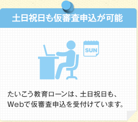 土日祝日も仮審査申込が可能 たいこう教育ローンは、土日祝日も、Webで仮審査申込を受付けています。