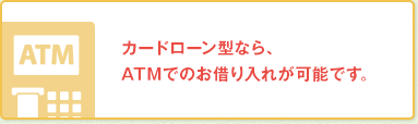 カードローン型なら、ATMでのお借り入れが可能です。