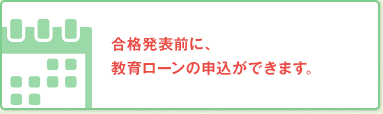 合格発表前に、教育ローンのお申込ができます。
