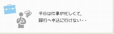 平日は仕事が忙しくて、銀行ヘ申込に行けない・・