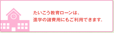 たいこう教育ローンは、進学の諸費用にもご利用できます。
