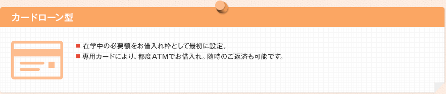 カードローン型 ■ 在学中の必要額をお借り入れ限度額として最初に設定。■ 専用カードにより、都度ATMでお借り入れ。随時のご返済も可能です。