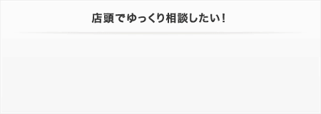 店頭でゆっくり相談したい！