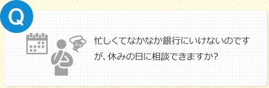 忙しくてなかなか銀行にいけないのですが、休みの日に相談できますか？