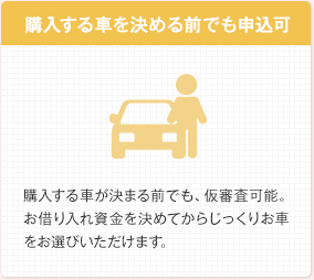 購入する車を決める前でも申込可 購入する車が決まる前でも、仮審査可能。お借り入れ資金を決めてからじっくりお車をお選びいただけます。