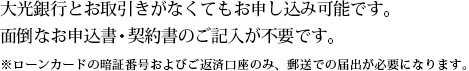 大光銀行とお取引きがなくてもお申し込み可能です。面倒なお申込書・契約書のご記入が不要です。
