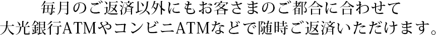 毎月のご返済以外にもお客さまのご都合に合わせて大光銀行ATMやコンビニATMなどで随時ご返済いただけます。