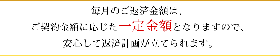 も毎月のご返済金額は、ご契約金額に応じた一定金額となりますので、安心して返済計画が立てられます。