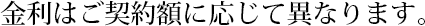金利はご契約額に応じて異なります。