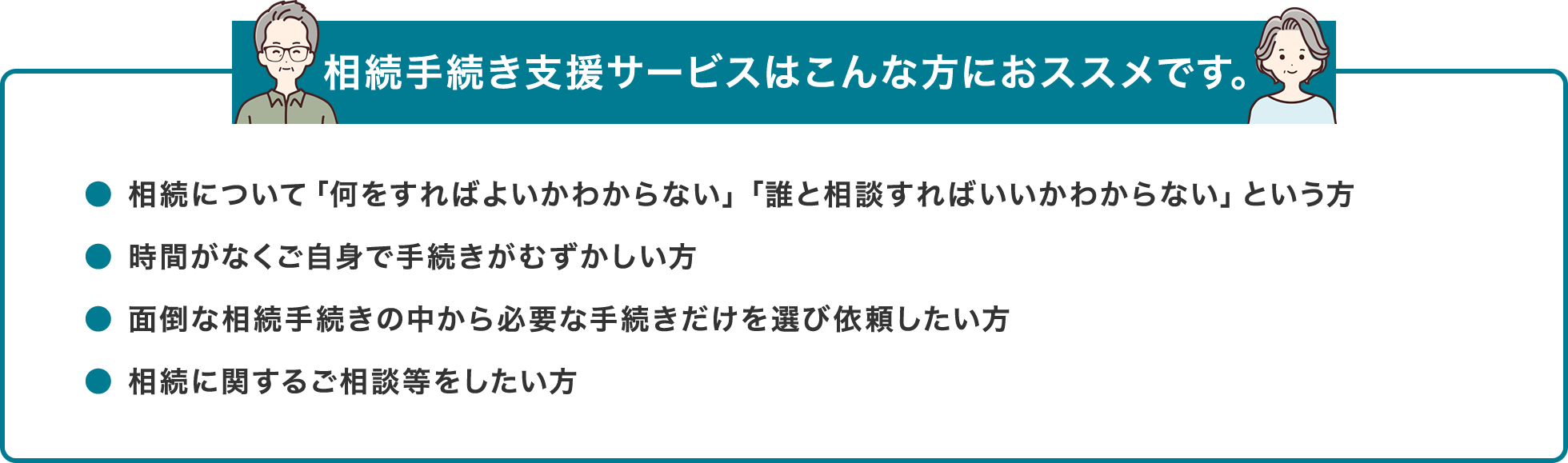 相続手続き支援サービスはこんな方におススメです。● 相続について「何をすればよいかわからない」「誰と相談すればいいかわからない」という方● 時間がなくご自身で手続きがむずかしい方● 面倒な相続手続きの中から必要な手続きだけを選び依頼したい方● 相続に関するご相談等をしたい方