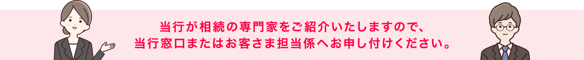 当行が相続の専門家をご紹介いたしますので、当行窓口またはお客さま担当係へお申し付けください。