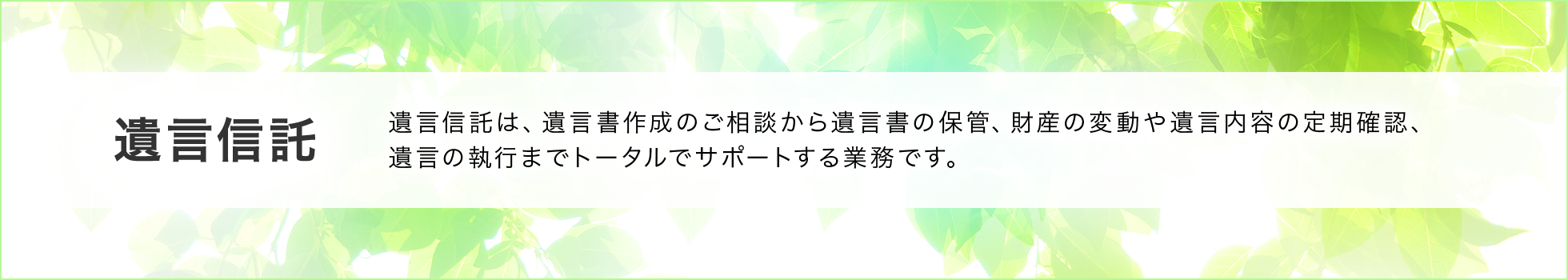 遺言信託 遺言信託は、遺言書作成のご相談から遺言書の保管、財産の変動や遺言内容の定期確認、遺言の執行までトータルでサポートする業務です。