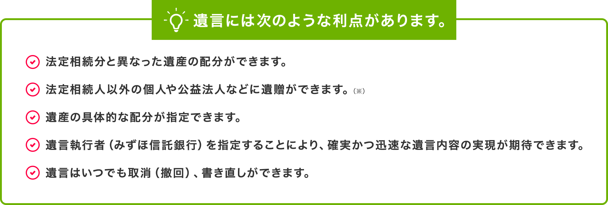 遺言には次のような利点があります。法定相続分と異なった遺産の配分ができます。法定相続人以外の個人や公益法人などに遺贈ができます。（※）遺産の具体的な配分が指定できます。遺言執行者（みずほ信託銀行）を指定することにより、確実かつ迅速な遺言内容の実現が期待できます。遺言はいつでも取消（撤回）、書き直しができます。