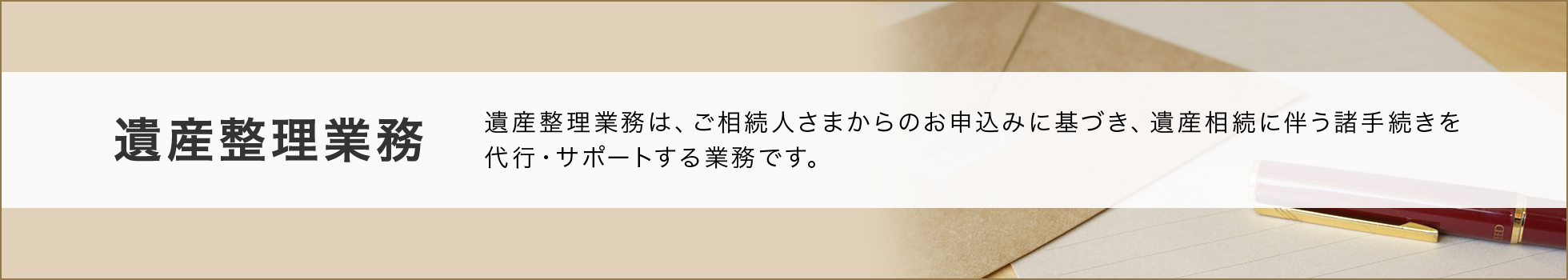 遺産整理業務  遺産整理業務は、ご相続人さまからのお申込みに基づき、遺産相続に伴う諸手続きを代行・サポートする業務です。