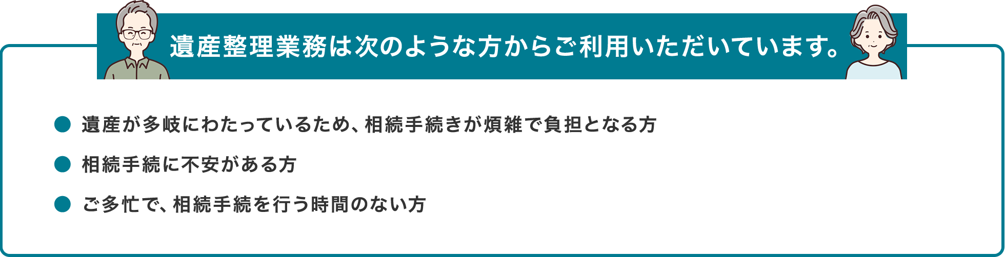 遺産整理業務は次のような方からご利用いただいています。● 遺産が多岐にわたっているため、相続手続きが煩雑で負担となる方● 相続手続に不安がある方● ご多忙で、相続手続を行う時間のない方