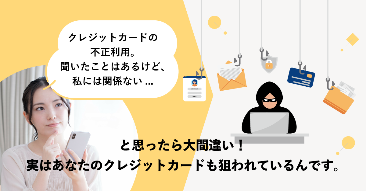 クレジットカードの不正利用。聞いたことはあるけど、私には関係ない…と思ったら大間違い！実はあなたのクレジットカードも狙われているんです。