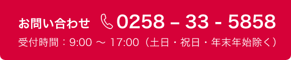 お問い合わせ 0258–33-5858 受付時間：9:00 ～ 17:00（土日・祝日・年末年始除く）