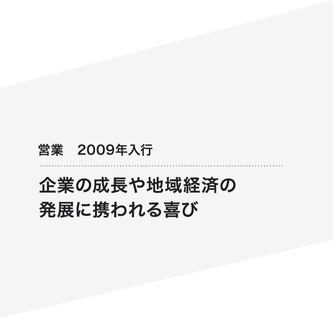 営業 2009年入行 企業の成長や地域経済の発展に携われる喜び