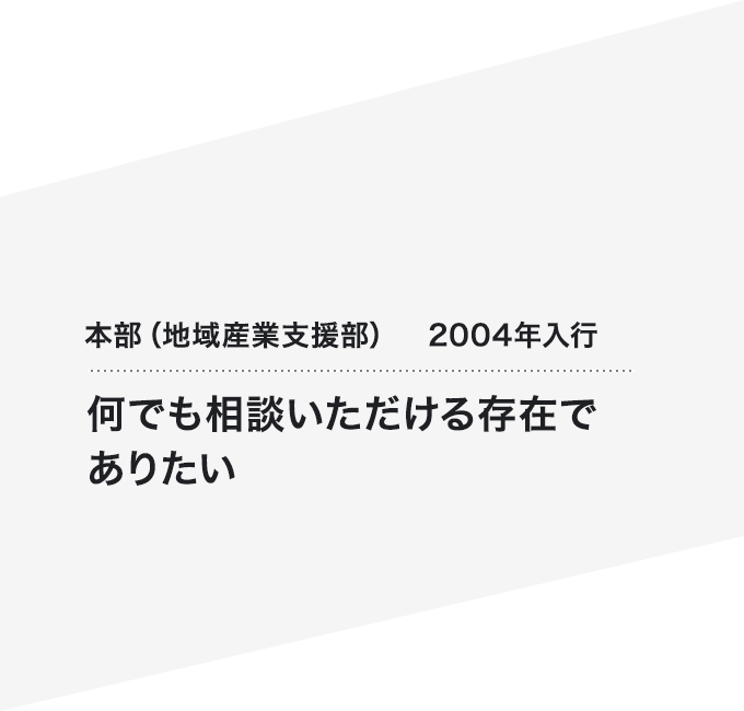 本部（地域産業支援部）2004年入行 何でも相談いただける存在でありたい