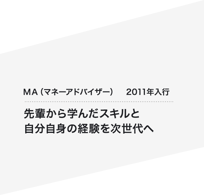 ＭＡ（マネーアドバイザー）2011年入行 先輩から学んだスキルと自分自身の経験を次世代へ