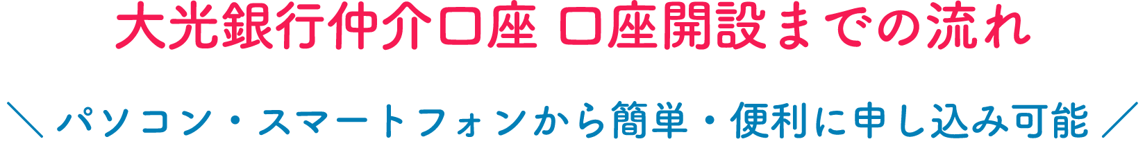 大光銀行仲介口座 口座開設までの流れ ＼ パソコン・スマートフォンから簡単・便利に申し込み可能 ／