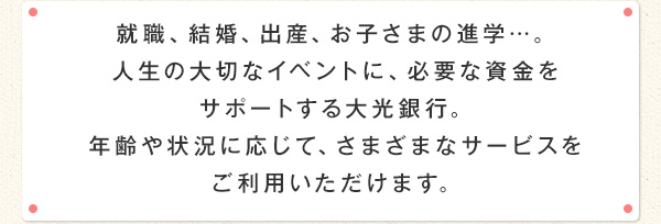 就職、結婚、出産、お子さまの進学…。人生の大切なイベントに、必要な資金をサポートする大光銀行。年齢や状況に応じて、さまざまなサービスをご利用いただけます。