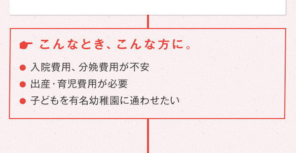 こんなとき、こんな方に。 ●入院費用、分娩費用が不安 ●出産・育児費用が必要 ●子どもを有名幼稚園に通わせたい
