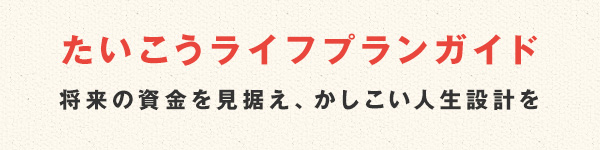たいこうライフプランガイド 将来の資金を見据え、かしこい人生設計を