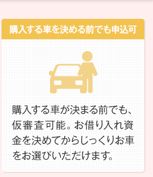 購入する車を決める前でも申込可　購入する車が決まる前でも、仮審査可能。お借り入れ資金を決めてからじっくりお車をお選びいただけます。